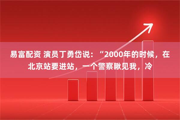 易富配资 演员丁勇岱说：“2000年的时候，在北京站要进站，一个警察瞅见我，冷