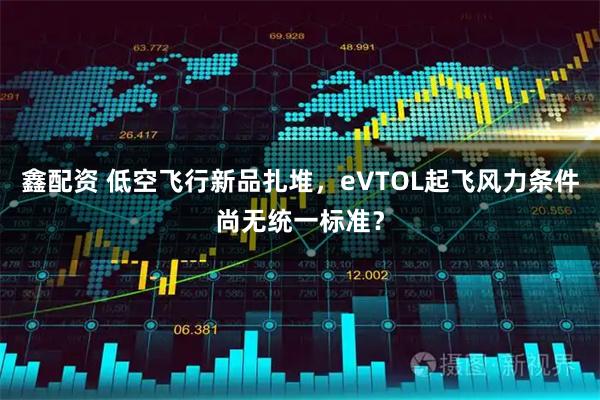 鑫配资 低空飞行新品扎堆，eVTOL起飞风力条件尚无统一标准？