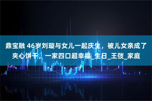 鼎宝融 46岁刘璇与女儿一起庆生，被儿女亲成了夹心饼干，一家四口超幸福_生日_王弢_家庭