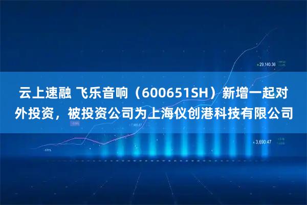 云上速融 飞乐音响（600651SH）新增一起对外投资，被投资公司为上海仪创港科技有限公司
