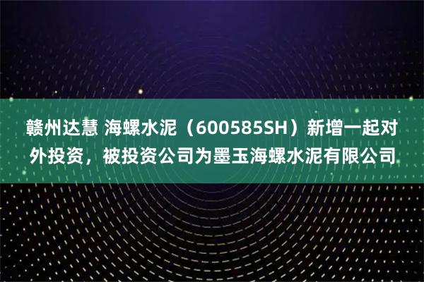 赣州达慧 海螺水泥（600585SH）新增一起对外投资，被投资公司为墨玉海螺水泥有限公司