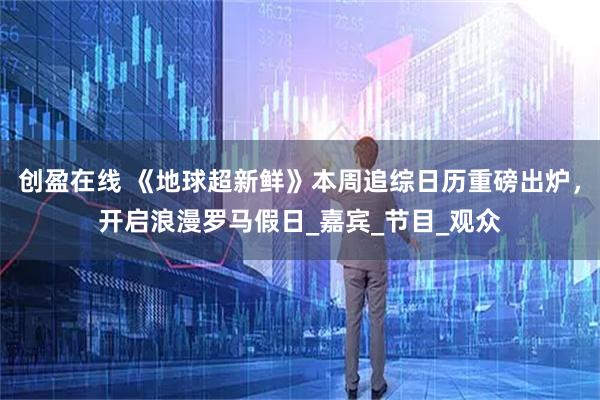 创盈在线 《地球超新鲜》本周追综日历重磅出炉，开启浪漫罗马假日_嘉宾_节目_观众