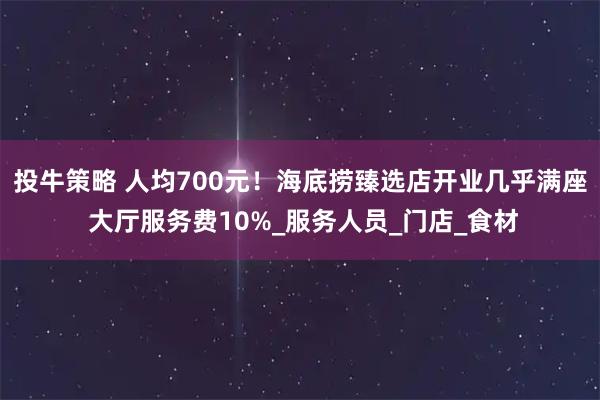投牛策略 人均700元！海底捞臻选店开业几乎满座 大厅服务费10%_服务人员_门店_食材