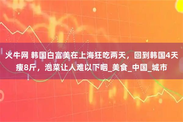 火牛网 韩国白富美在上海狂吃两天，回到韩国4天瘦8斤，泡菜让人难以下咽_美食_中国_城市