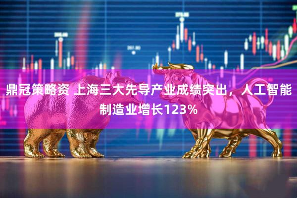 鼎冠策略资 上海三大先导产业成绩突出，人工智能制造业增长123%