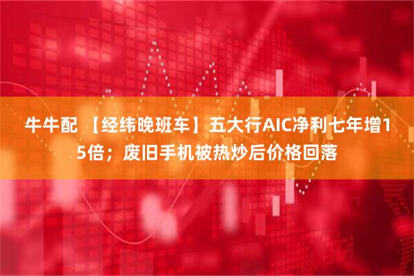 牛牛配 【经纬晚班车】五大行AIC净利七年增15倍；废旧手机被热炒后价格回落