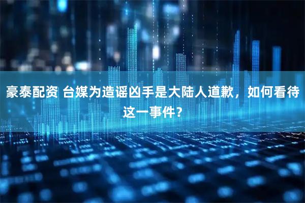 豪泰配资 台媒为造谣凶手是大陆人道歉，如何看待这一事件？