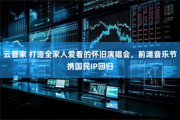 云管家 打造全家人爱看的怀旧演唱会，前滩音乐节携国民IP回归