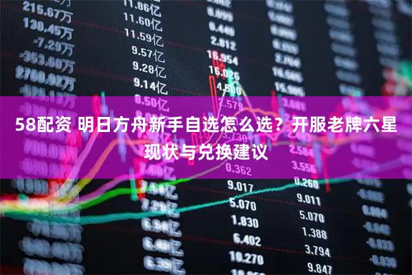 58配资 明日方舟新手自选怎么选？开服老牌六星现状与兑换建议