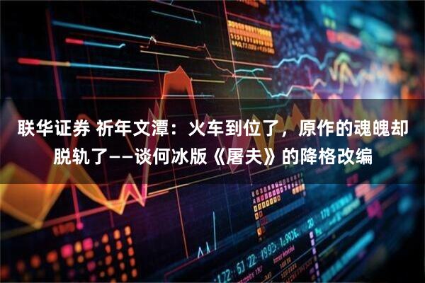 联华证券 祈年文潭：火车到位了，原作的魂魄却脱轨了——谈何冰版《屠夫》的降格改编