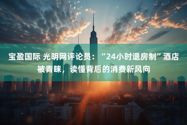 宝盈国际 光明网评论员：“24小时退房制”酒店被青睐，读懂背后的消费新风向