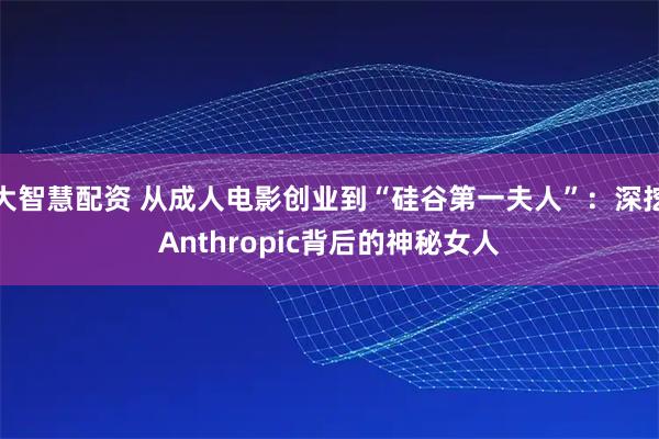 大智慧配资 从成人电影创业到“硅谷第一夫人”：深挖Anthropic背后的神秘女人